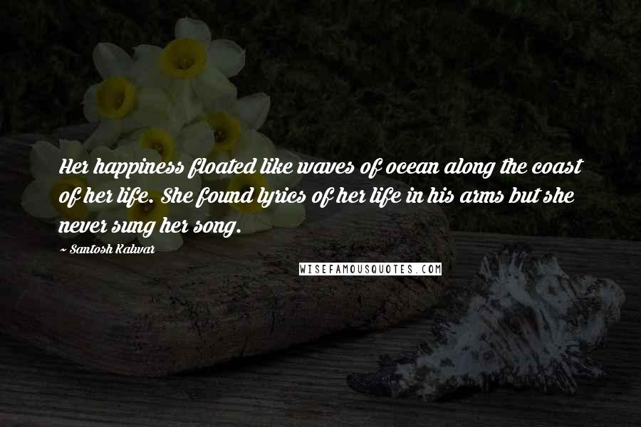 Santosh Kalwar Quotes: Her happiness floated like waves of ocean along the coast of her life. She found lyrics of her life in his arms but she never sung her song.