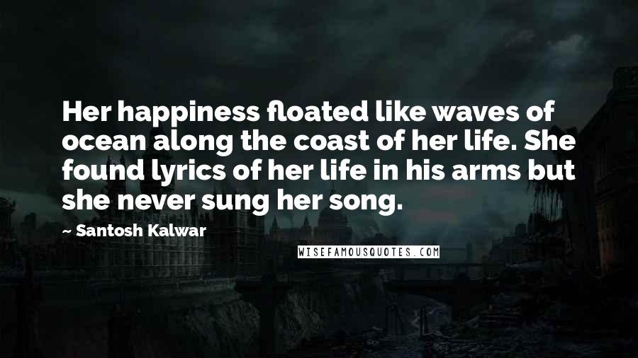 Santosh Kalwar Quotes: Her happiness floated like waves of ocean along the coast of her life. She found lyrics of her life in his arms but she never sung her song.