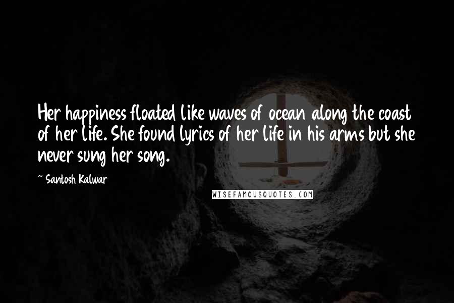 Santosh Kalwar Quotes: Her happiness floated like waves of ocean along the coast of her life. She found lyrics of her life in his arms but she never sung her song.