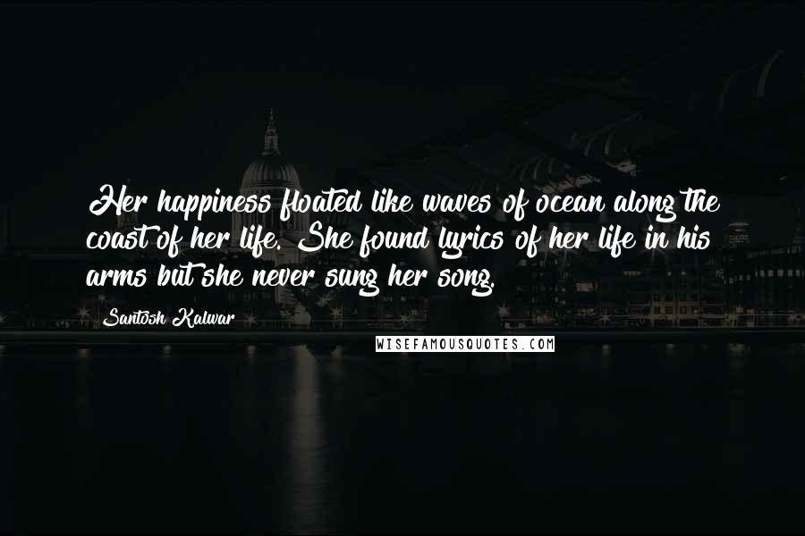 Santosh Kalwar Quotes: Her happiness floated like waves of ocean along the coast of her life. She found lyrics of her life in his arms but she never sung her song.