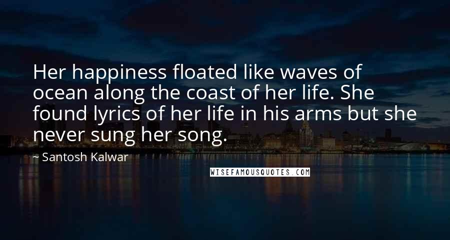 Santosh Kalwar Quotes: Her happiness floated like waves of ocean along the coast of her life. She found lyrics of her life in his arms but she never sung her song.