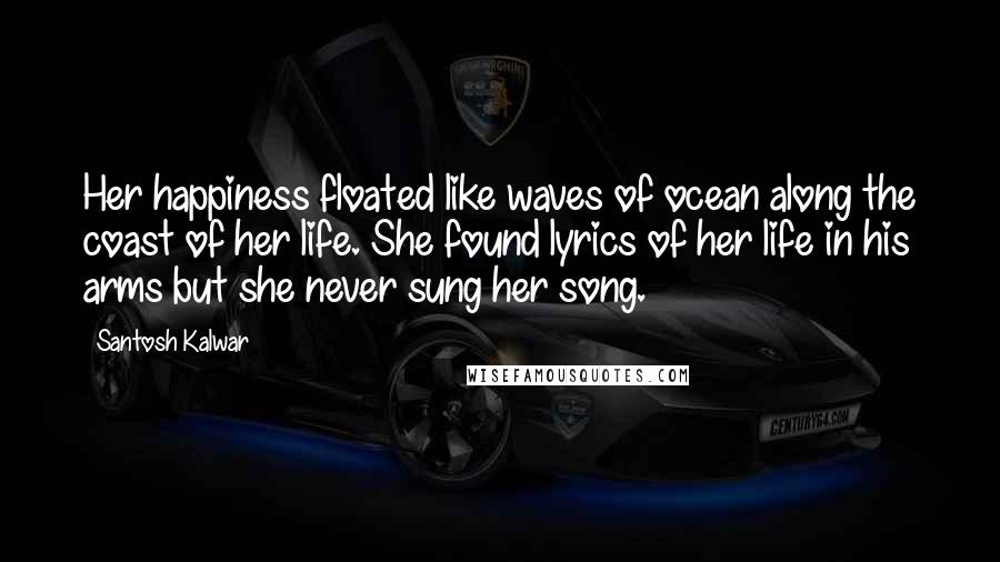 Santosh Kalwar Quotes: Her happiness floated like waves of ocean along the coast of her life. She found lyrics of her life in his arms but she never sung her song.