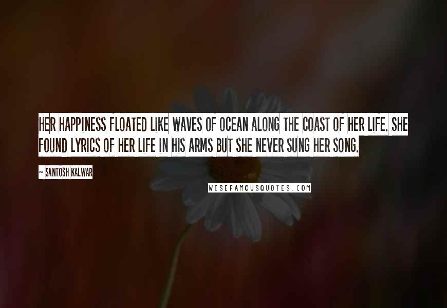 Santosh Kalwar Quotes: Her happiness floated like waves of ocean along the coast of her life. She found lyrics of her life in his arms but she never sung her song.