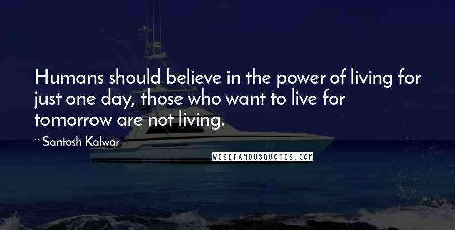 Santosh Kalwar Quotes: Humans should believe in the power of living for just one day, those who want to live for tomorrow are not living.