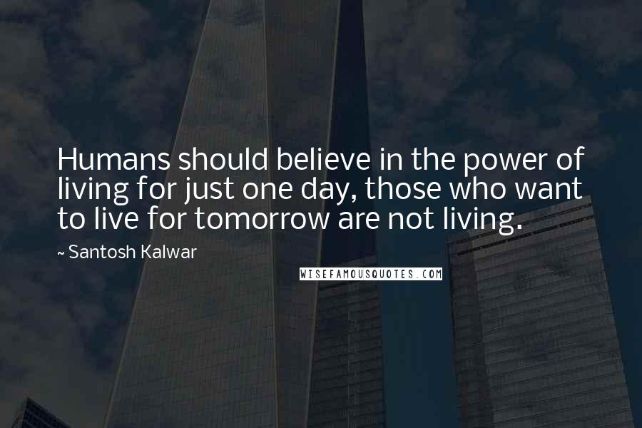 Santosh Kalwar Quotes: Humans should believe in the power of living for just one day, those who want to live for tomorrow are not living.