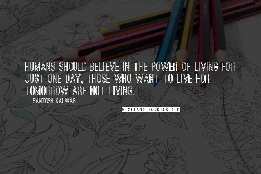 Santosh Kalwar Quotes: Humans should believe in the power of living for just one day, those who want to live for tomorrow are not living.