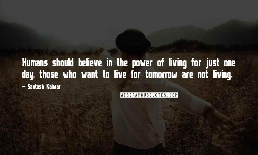 Santosh Kalwar Quotes: Humans should believe in the power of living for just one day, those who want to live for tomorrow are not living.