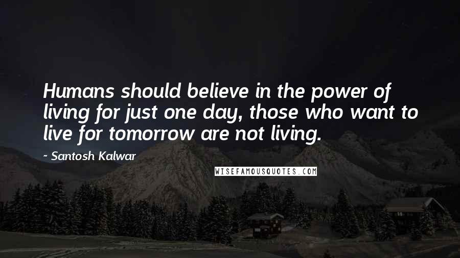 Santosh Kalwar Quotes: Humans should believe in the power of living for just one day, those who want to live for tomorrow are not living.