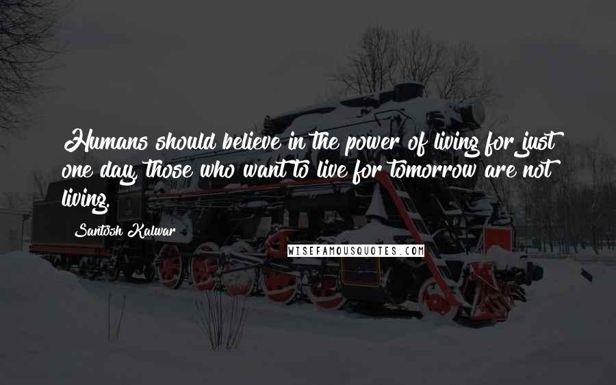 Santosh Kalwar Quotes: Humans should believe in the power of living for just one day, those who want to live for tomorrow are not living.