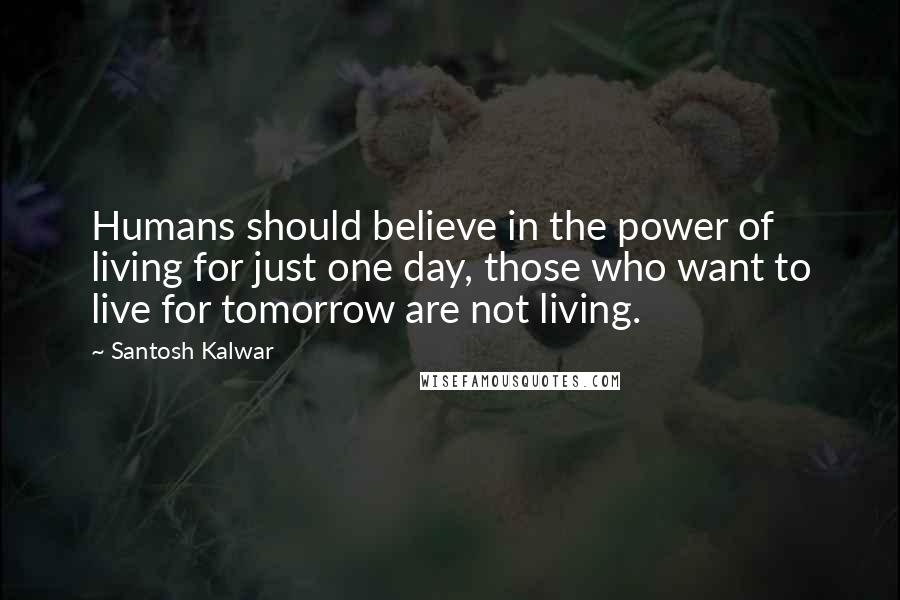 Santosh Kalwar Quotes: Humans should believe in the power of living for just one day, those who want to live for tomorrow are not living.