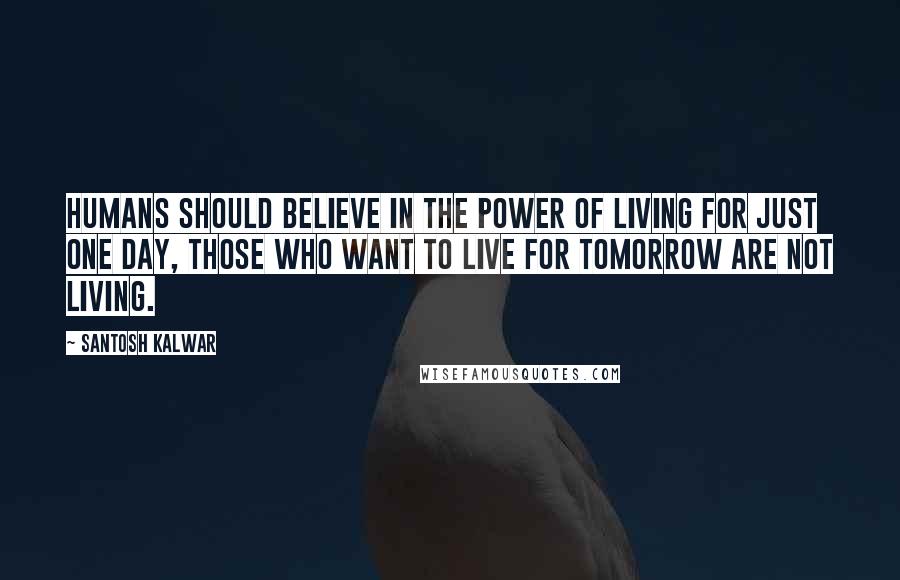 Santosh Kalwar Quotes: Humans should believe in the power of living for just one day, those who want to live for tomorrow are not living.