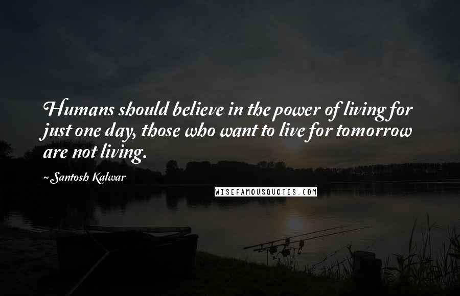 Santosh Kalwar Quotes: Humans should believe in the power of living for just one day, those who want to live for tomorrow are not living.