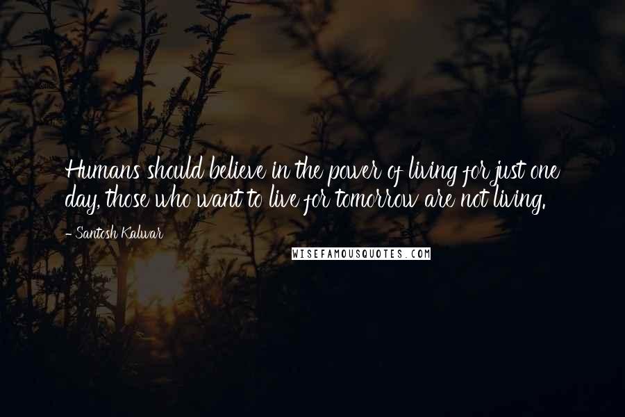 Santosh Kalwar Quotes: Humans should believe in the power of living for just one day, those who want to live for tomorrow are not living.