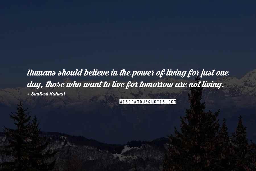 Santosh Kalwar Quotes: Humans should believe in the power of living for just one day, those who want to live for tomorrow are not living.