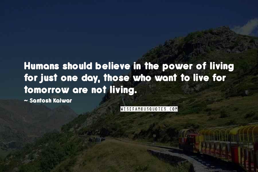 Santosh Kalwar Quotes: Humans should believe in the power of living for just one day, those who want to live for tomorrow are not living.