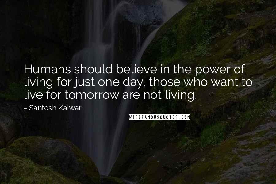 Santosh Kalwar Quotes: Humans should believe in the power of living for just one day, those who want to live for tomorrow are not living.