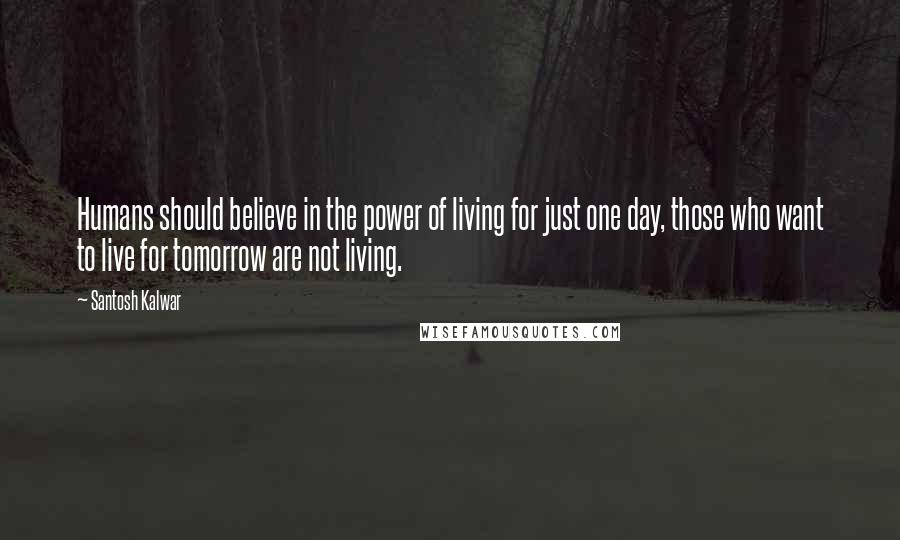 Santosh Kalwar Quotes: Humans should believe in the power of living for just one day, those who want to live for tomorrow are not living.