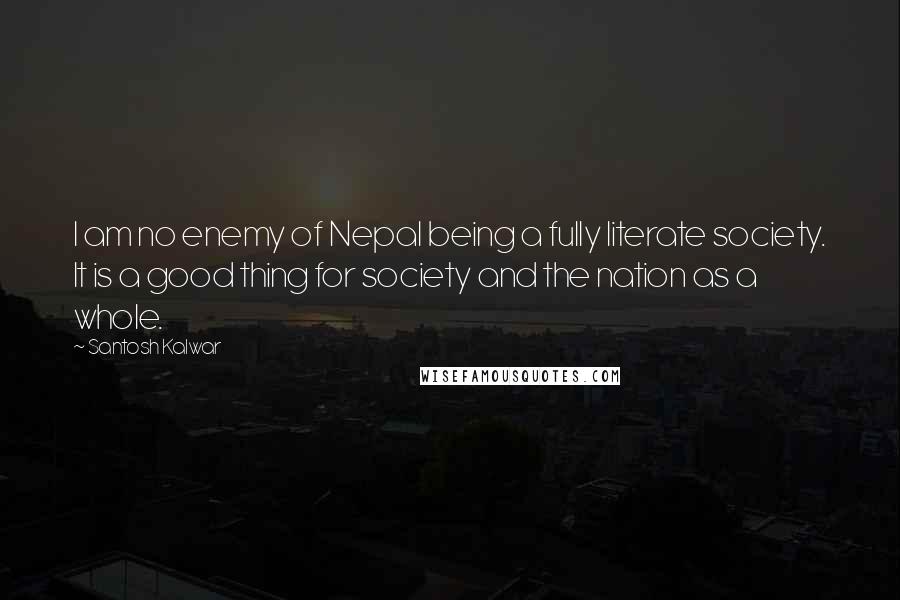 Santosh Kalwar Quotes: I am no enemy of Nepal being a fully literate society. It is a good thing for society and the nation as a whole.