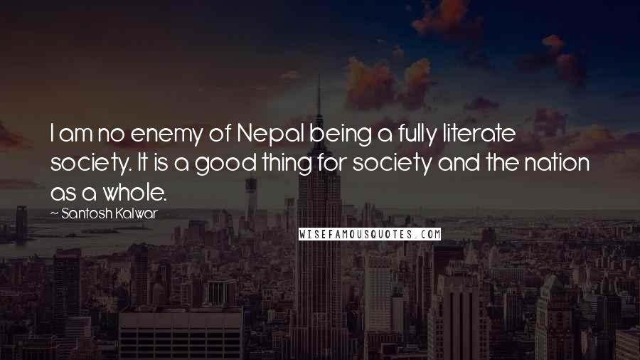 Santosh Kalwar Quotes: I am no enemy of Nepal being a fully literate society. It is a good thing for society and the nation as a whole.