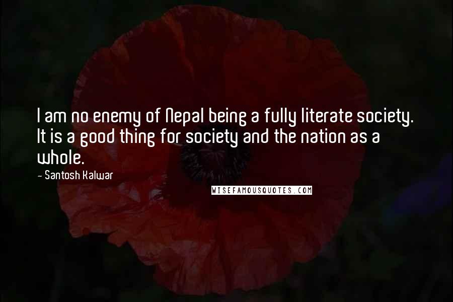 Santosh Kalwar Quotes: I am no enemy of Nepal being a fully literate society. It is a good thing for society and the nation as a whole.