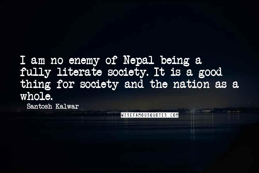 Santosh Kalwar Quotes: I am no enemy of Nepal being a fully literate society. It is a good thing for society and the nation as a whole.