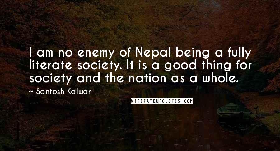 Santosh Kalwar Quotes: I am no enemy of Nepal being a fully literate society. It is a good thing for society and the nation as a whole.