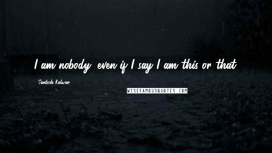 Santosh Kalwar Quotes: I am nobody, even if I say I am this or that.