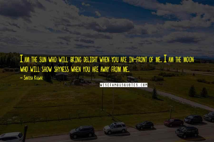 Santosh Kalwar Quotes: I am the sun who will bring delight when you are in-front of me. I am the moon who will show shyness when you are away from me.