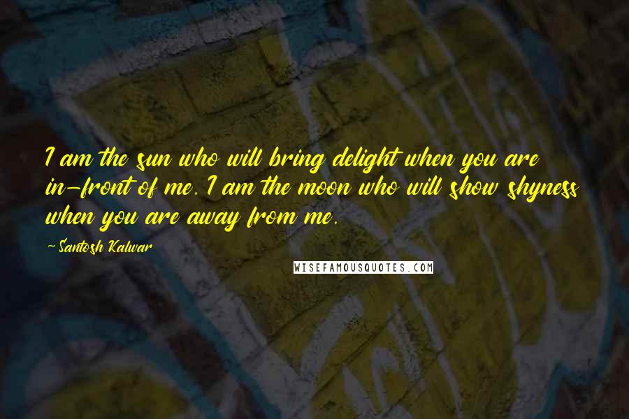 Santosh Kalwar Quotes: I am the sun who will bring delight when you are in-front of me. I am the moon who will show shyness when you are away from me.