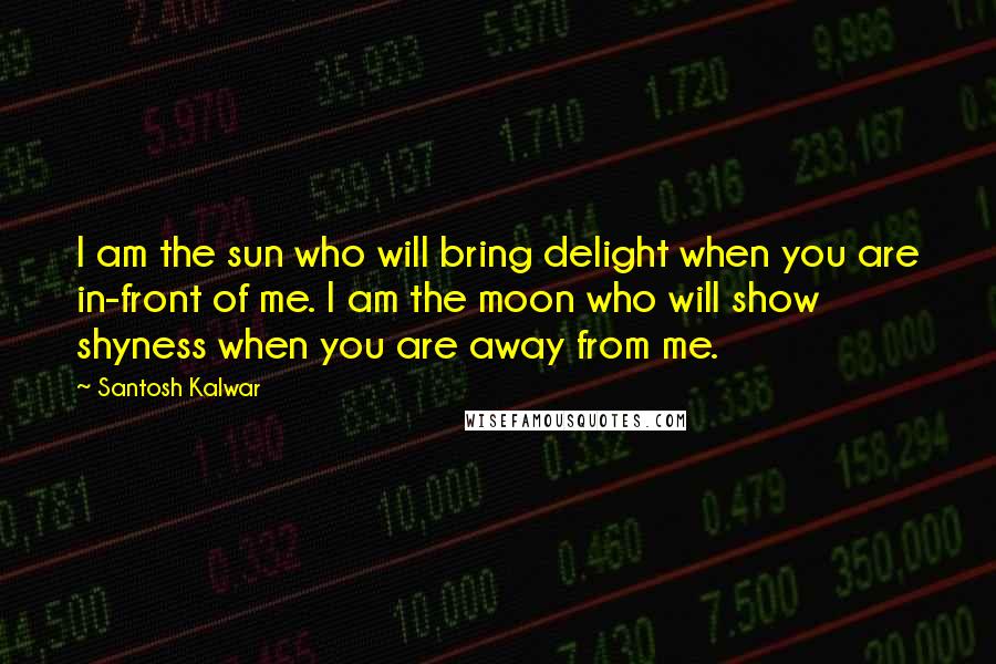 Santosh Kalwar Quotes: I am the sun who will bring delight when you are in-front of me. I am the moon who will show shyness when you are away from me.