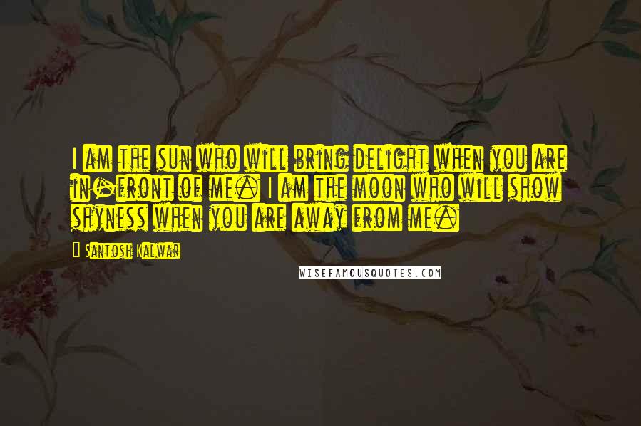 Santosh Kalwar Quotes: I am the sun who will bring delight when you are in-front of me. I am the moon who will show shyness when you are away from me.