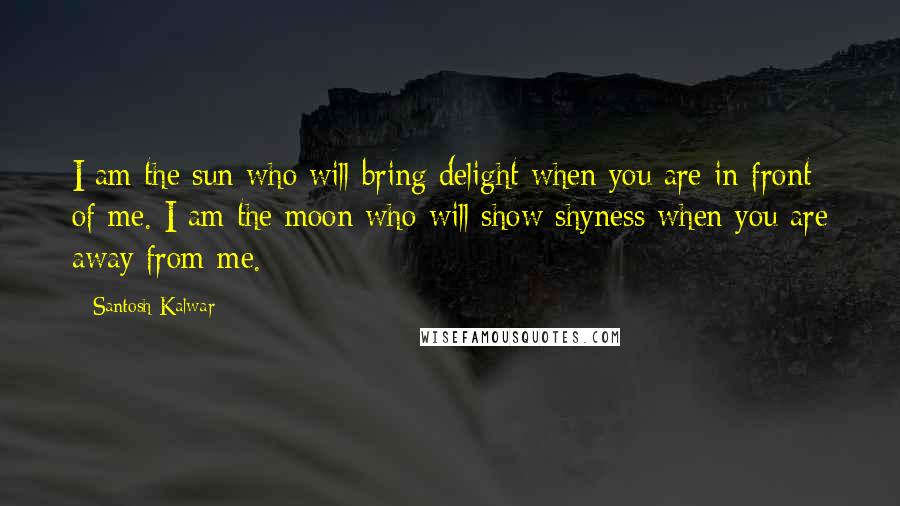 Santosh Kalwar Quotes: I am the sun who will bring delight when you are in-front of me. I am the moon who will show shyness when you are away from me.