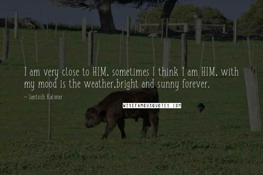 Santosh Kalwar Quotes: I am very close to HIM, sometimes I think I am HIM, with my mood is the weather,bright and sunny forever.