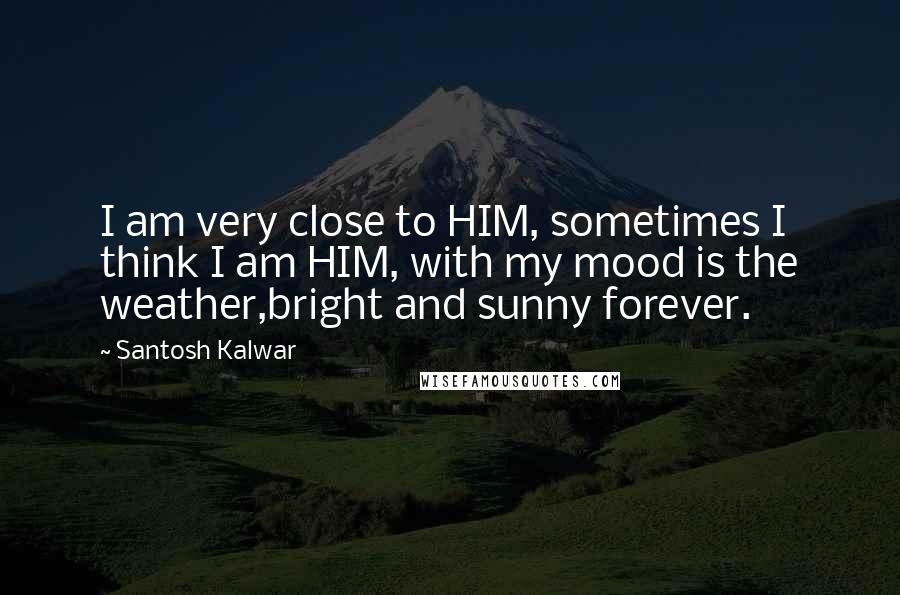 Santosh Kalwar Quotes: I am very close to HIM, sometimes I think I am HIM, with my mood is the weather,bright and sunny forever.