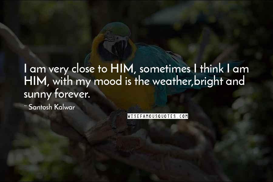 Santosh Kalwar Quotes: I am very close to HIM, sometimes I think I am HIM, with my mood is the weather,bright and sunny forever.