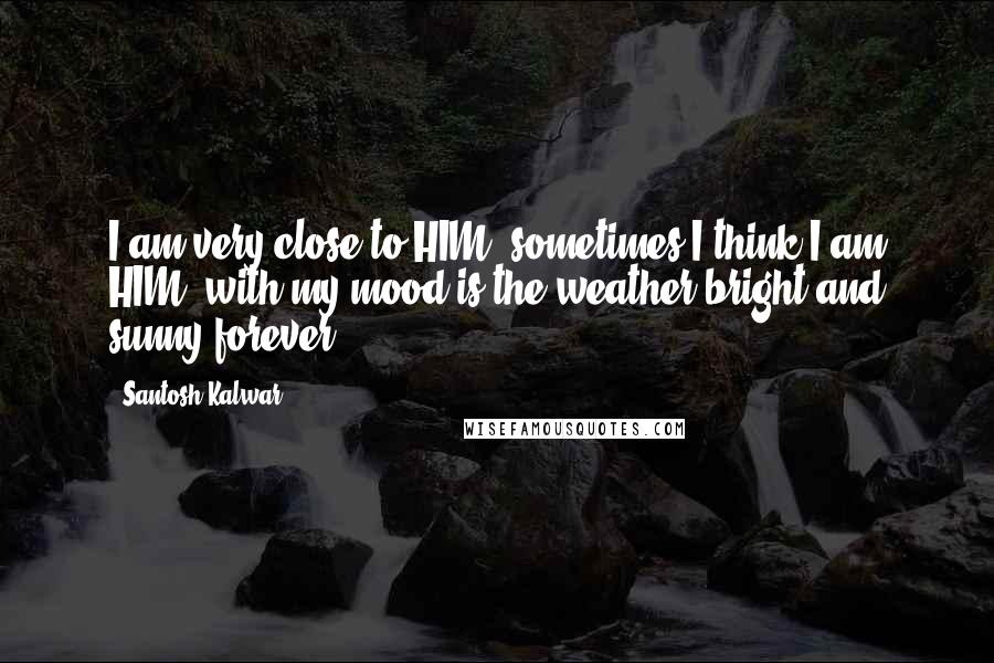 Santosh Kalwar Quotes: I am very close to HIM, sometimes I think I am HIM, with my mood is the weather,bright and sunny forever.