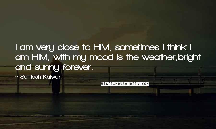 Santosh Kalwar Quotes: I am very close to HIM, sometimes I think I am HIM, with my mood is the weather,bright and sunny forever.