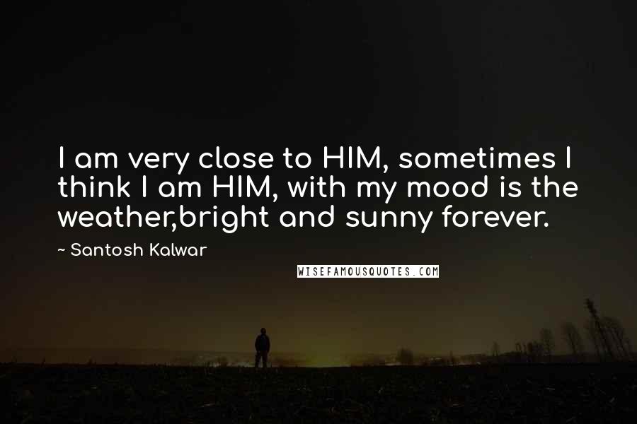 Santosh Kalwar Quotes: I am very close to HIM, sometimes I think I am HIM, with my mood is the weather,bright and sunny forever.