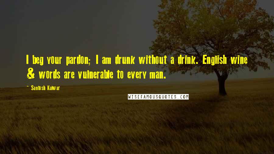 Santosh Kalwar Quotes: I beg your pardon; I am drunk without a drink. English wine & words are vulnerable to every man.