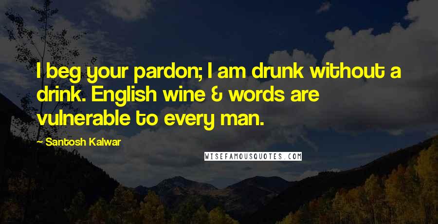 Santosh Kalwar Quotes: I beg your pardon; I am drunk without a drink. English wine & words are vulnerable to every man.
