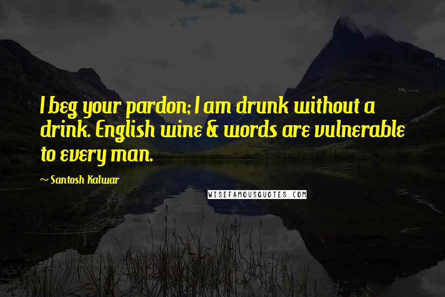 Santosh Kalwar Quotes: I beg your pardon; I am drunk without a drink. English wine & words are vulnerable to every man.