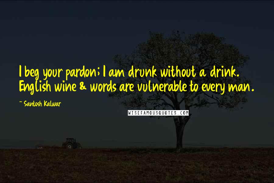 Santosh Kalwar Quotes: I beg your pardon; I am drunk without a drink. English wine & words are vulnerable to every man.