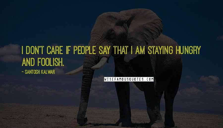 Santosh Kalwar Quotes: I don't care if people say that I am staying hungry and foolish.