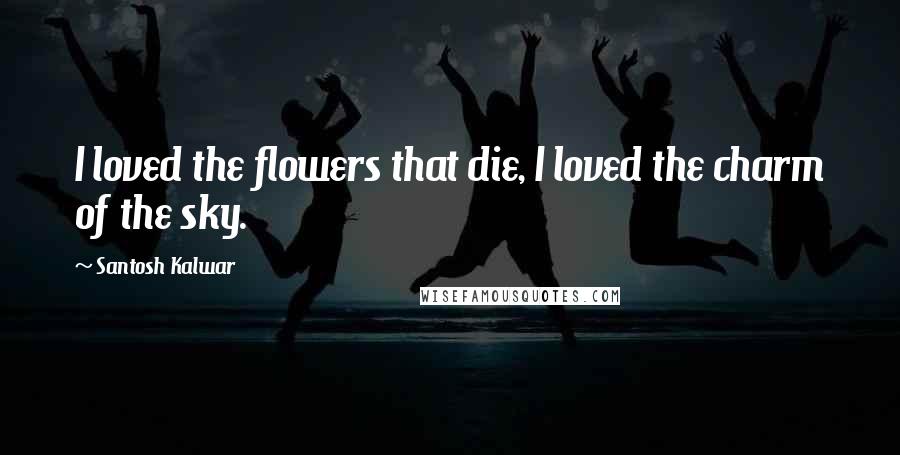 Santosh Kalwar Quotes: I loved the flowers that die, I loved the charm of the sky.