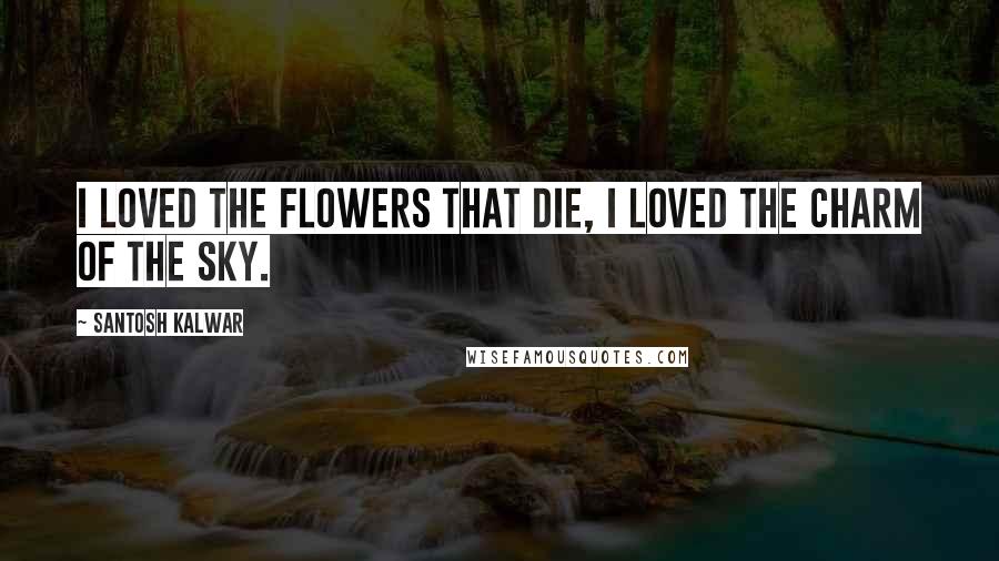 Santosh Kalwar Quotes: I loved the flowers that die, I loved the charm of the sky.
