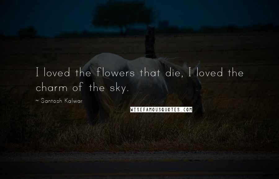 Santosh Kalwar Quotes: I loved the flowers that die, I loved the charm of the sky.
