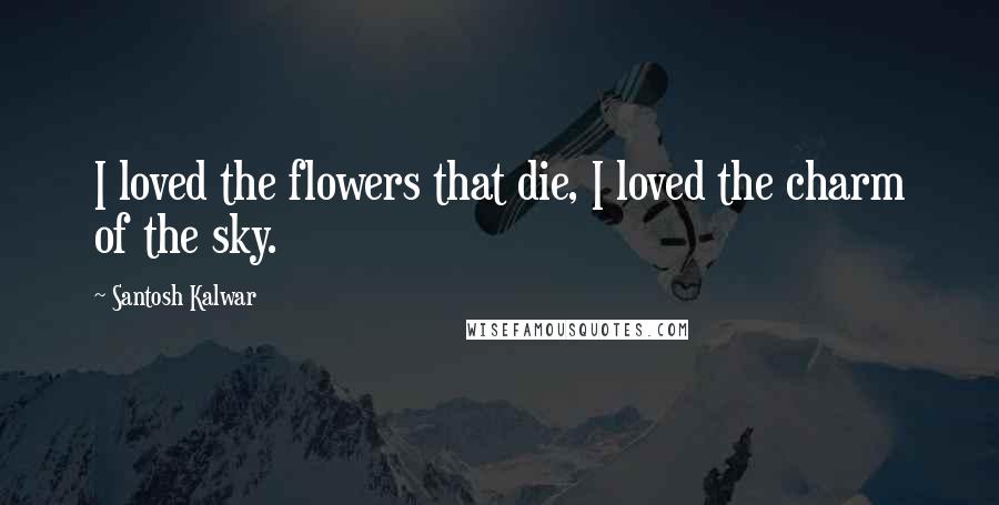 Santosh Kalwar Quotes: I loved the flowers that die, I loved the charm of the sky.