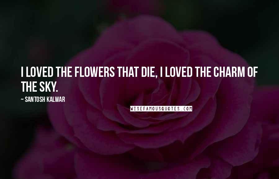 Santosh Kalwar Quotes: I loved the flowers that die, I loved the charm of the sky.