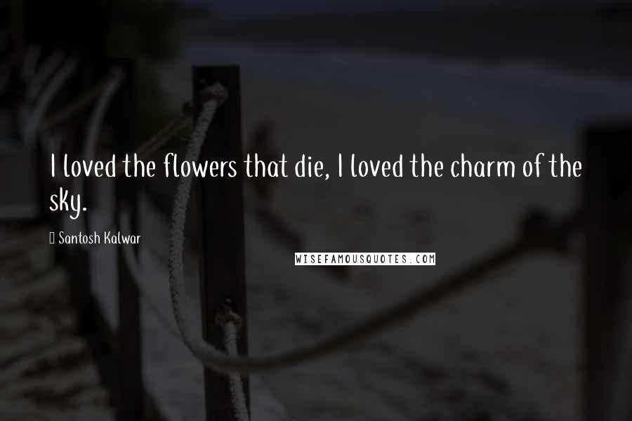 Santosh Kalwar Quotes: I loved the flowers that die, I loved the charm of the sky.