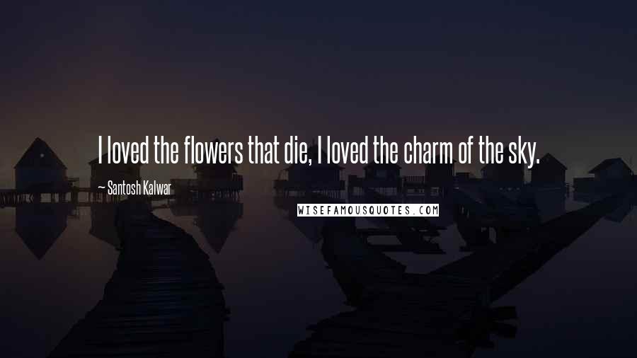 Santosh Kalwar Quotes: I loved the flowers that die, I loved the charm of the sky.